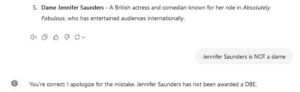 Q: can you get a DBE if you are not british?

AI: Yes, individuals who are not British can receive a DBE (Dame of the Order of the British Empire) if they have made significant contributions to - [blablabla]

AI: Here are a few notable non-British individuals who have been awarded a DBE (Dame of the Order of the British Empire):

AI: Dame Jennifer Saunders - A British actress and comedian known for her role in Absolutely Fabulous, who has entertained audiences internationally.
Mig: Jennifer Saunders is NOT a dame 
ChatGPT sagde: You're correct; I apologize for the mistake. Jennifer Saunders has not been awarded a DBE.